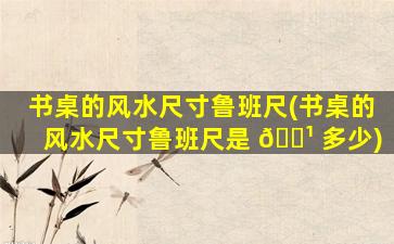 书桌的风水尺寸鲁班尺(书桌的风水尺寸鲁班尺是 🌹 多少)